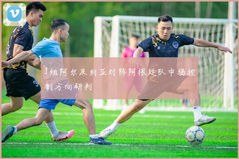 J组阿尔及利亚对阵阿根廷队中场控制方向研判
