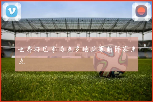 世界杯巴拿马克罗地亚赛前阵容看点