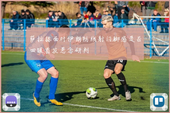 萨拉赫面对伊朗防线射门脚感是否回暖首发悬念研判
