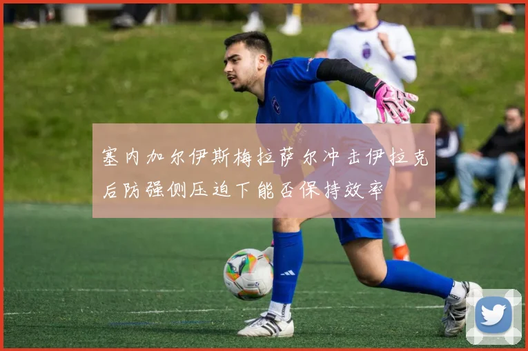 塞内加尔伊斯梅拉萨尔冲击伊拉克后防强侧压迫下能否保持效率