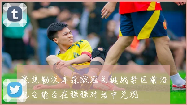 聚焦勒沃库森欧冠关键战禁区前沿配合能否在强强对话中兑现