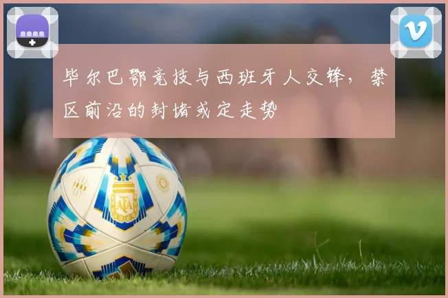 毕尔巴鄂竞技与西班牙人交锋，禁区前沿的封堵或定走势