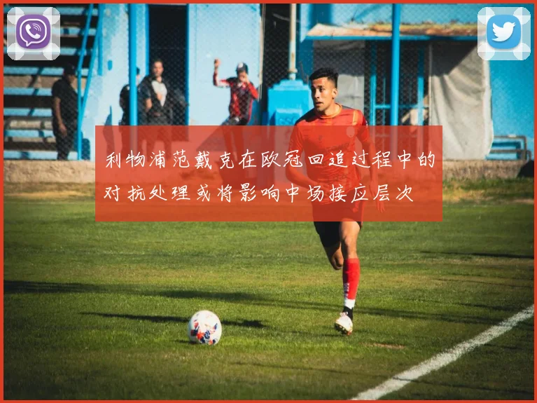 利物浦范戴克在欧冠回追过程中的对抗处理或将影响中场接应层次