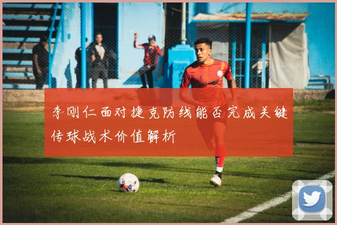 李刚仁面对捷克防线能否完成关键传球战术价值解析