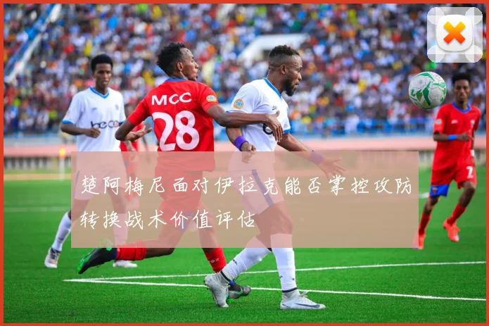 楚阿梅尼面对伊拉克能否掌控攻防转换战术价值评估