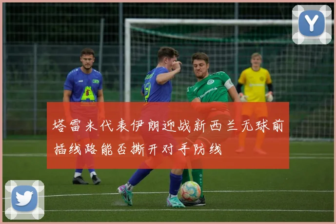 塔雷米代表伊朗迎战新西兰无球前插线路能否撕开对手防线