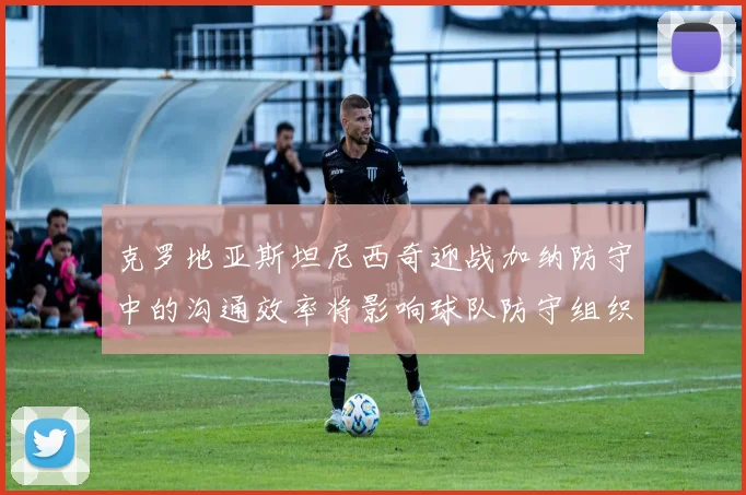 克罗地亚斯坦尼西奇迎战加纳防守中的沟通效率将影响球队防守组织