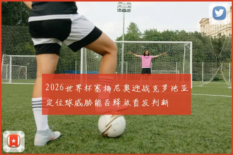 2026世界杯塞梅尼奥迎战克罗地亚定位球威胁能否释放首发判断