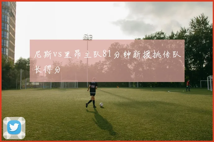 尼斯vs里昂主队81分钟新援挑传队长得分
