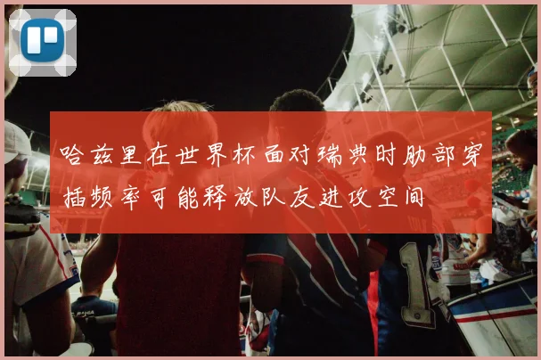 哈兹里在世界杯面对瑞典时肋部穿插频率可能释放队友进攻空间
